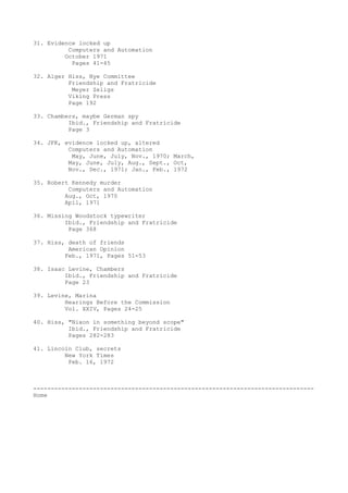 31. Evidence locked up
Computers and Automation
October 1971
Pages 41-45
32. Alger Hiss, Nye Committee
Friendship and Fratricide
Meyer Zeligs
Viking Press
Page 192
33. Chambers, maybe German spy
Ibid., Friendship and Fratricide
Page 3
34. JFK, evidence locked up, altered
Computers and Automation
May, June, July, Nov., 1970; March,
May, June, July, Aug., Sept., Oct,
Nov., Dec., 1971; Jan., Feb., 1972
35. Robert Kennedy murder
Computers and Automation
Aug., Oct, 1970
Apil, 1971
36. Missing Woodstock typewriter
Ibid., Friendship and Fratricide
Page 368
37. Hiss, death of friends
American Opinion
Feb., 1971, Pages 51-53
38. Isaac Levine, Chambers
Ibid., Friendship and Fratricide
Page 23
39. Levine, Marina
Hearings Before the Commission
Vol. XXIV, Pages 24-25
40. Hiss, "Nixon in something beyond scope"
Ibid., Friendship and Fratricide
Pages 282-283
41. Lincoln Club, secrets
New York Times
Feb. 16, 1972

-------------------------------------------------------------------------------Home

 