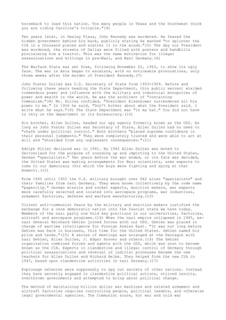 horseback to lead this nation. Too many people in Texas and the Southwest think
you are riding Caroline's tricycle."(4)
Two years later, in Dealey Plaza, John Kennedy was murdered. He feared the
hidden government behind his back, publicly stating he wanted "to splinter the
CIA in a thousand pieces and scatter it to the winds."(5) The day our President
was murdered, the streets of Dallas were filled with posters and handbills
proclaiming him a traitor. This was the same motivation for illegal
assassinations and killings in pre-Nazi, and Nazi Germany.(6)
The Warfare State was set free, following November 22, 1963, to show its ugly
face. The war in Asia began to escalate, with no noticeable provocations, only
three weeks after the murder of President Kennedy.(7)
John Foster Dulles was U.S. Secretary of State from 1953-1959. Before and
following these years heading the State Department, this public servant wielded
tremendous power and influence with the military and industrial monopolies of
power and wealth in the world. He was the architect of "containing
Communism."(8) Mr. Dulles confided, "President Eisenhower surrendered all his
power to me." In 1956 he said, "Don't bother about what the President said. I
write what he says."(9) The State Department was "in my hat." You did not have
to rely on the department or its bureaucracy.(10)
His brother, Allen Dulles, headed our spy agency formerly known as the OSS. As
long as John Foster Dulles was Secretary of State, Allen Dulles had no need to
"chafe under political control." Both brothers "placed supreme confidence in
their personal judgments." They were completely trusted and were able to act at
will and "shielded from any unpleasant consequences."(11)
Adolph Hitler declared war in 1941. By 1942 Allen Dulles was moved to
Switzerland for the purpose of rounding up and importing to the United States,
German "specialists." Two years before the war ended, or its fate was decided,
the United States was making arrangements for Nazi scientists, arms experts to
come to our democracy (for which the boys were fighting and dying at that
moment).(12)
From 1945 until 1952 the U.S. military brought over 642 alien "specialists" and
their families from nazi Germany. They were known collectively by the code name
"paperclip." German missile and rocket experts, munition makers, war experts
were carefully selected and located into aerospace programs, war industries,
armament factories, defense and warfare manufacturing.(13)
Violent anti-communist fears by the military and munition makers justified the
exchange for a once democratic nation into the fascist state we have today.
Members of the nazi party now hold key positions in our universities, factories,
aircraft and aerospace programs.(14) When the nazi empire collapsed in 1945, exnazi General Reinhard Gehlen joined forces with our OSS. Gehlen was placed in
charge of wartime intelligence for Foreign Armies East. "It was not long before
Gehlen was back in business, this time for the United States. Gehlen named his
price and terms."(15) A series of meetings was arranged at the Pentagon with
nazi Gehlen, Allen Dulles, J. Edgar Hoover and others.(16) The Gehlen
organization combined forces and agents with the OSS, which was soon to become
known as the CIA. Experts in clandestine and illegal control of Germany through
political assassinations and reversal of judicial processes became the new
teachers for Allen Dulles and Richard Helms. They helped form the new CIA in
1947, based upon clandestine activities in nazi Germany.(17)
Espionage networks were supposedly to spy out secrets of other nations. Instead
they have secretly engaged in clandestine political actions, stirred revolts,
overthrown governments and attempted to bring about political change.
The method of maintaining billion dollar war machines and related armament and
aircraft factories requires controlling people, political leaders, and otherwise
legal governmental agencies. The Communist scare, hot war and cold war

 