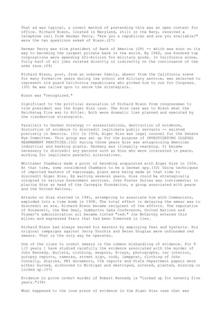 That ad was typical, a covert method of pretending this was an open contest for
office. Richard Nixon, located in Maryland, still in the Navy, received a
telephone call from Herman Perry. "Are you a republican and are you available?"
were the two questions asked of Nixon.(27)
Herman Perry was vice president of Bank of America (28) -- which was soon on its
way to becoming the largest private bank in the world. By 1960, one hundred top
corporations were spending $21-billion for military goods. In California alone,
fully half of all jobs related directly or indirectly on the continuance of the
arms race.(29)
Richard Nixon, poor, from an unknown family, absent from the California scene
for many formative years during law school and military service, was selected to
represent old guard California republicans who picked him to run for Congress.
(30) He was called upon to serve the strategists.
Nixon was "recognized."
Significant to the political escalation of Richard Nixon from congressman to
vice president was the Alger Hiss case. The Hiss case was to Nixon what the
Reichstag fire was to Hitler. Both were dramatic lies planned and executed by
the clandestine strategists.
Parallels to German strategy -- assassinations, destruction of evidence,
distortion of evidence to discredit legitimate public servants -- existed
precisely in America. (31) In 1934, Alger Hiss was legal counsel for the Senate
Nye Committee. This group was set up for the purpose of INVESTIGATING ILLEGAL
REARMAMENT PRACTICES.(32) During those years Hiss was antagonizing American
industrial and banking giants. Germany was illegally rearming. It became
necessary to discredit any persons such as Hiss who were interested in peace,
working for legitimate peaceful alternatives.
Whittaker Chambers made a point of becoming acquainted with Alger Hiss in 1934.
At that time, some considered Chambers to be a German spy.(33) Using techniques
of imported masters of espionage, plans were being made at that time to
discredit Alger Hiss. By waiting several years, Hiss could be strategically
occupied in various Government services. John Foster Dulles was instrumental in
placing Hiss as head of the Carnegie Foundation, a group associated with peace
and the United Nations.
Attacks on Hiss started in 1941, attempting to associate him with Communists,
exploded into a time bomb in 1948. The total effect in delaying the smear was to
discredit an era. Richard Nixon became recipient of the efforts. The reputation
of Roosevelt, the New Deal, Dumbarton Oaks Conference, United Nations and
Truman's administration all became tinted "red." Joe McCarthy entered this
milieu and expressed fears that had been fomented in lies.
Richard Nixon had always served his masters by employing fear and hysteria. His
original campaigns against Jerry Voorhis and Helen Douglas were unfounded red
smears. That is the only way he operates.
One of the clues to covert smears is the common mishandling of evidence. For 8
1/2 years I have studied carefully the evidence associated with the murder of
John Kennedy. Bullets, clothing, weapons, X-rays, photographs, car interior,
autopsy reports, cameras, street sign, curb, lamppost, clothing of John
Connally, diaries, FBI documents, CIA reports and State Department papers were
either burned, airborned to Michigan and destroyed, altered, planted, missing or
locked up.(37)
Evidence to prove covert murder of Robert Kennedy is "locked up for seventy five
years."(38)
What happened to the lone piece of evidence in the Alger Hiss case that was

 
