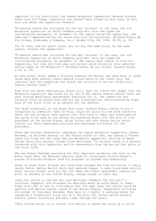 important to his conviction, the famous Woodstock typewriter? Because Richard
Nixon said his "name, reputation and career" were linked to this case, he will
tell you about the typewriter himself:
"A massive search was initiated for the key 'witness' in the case, the old
Woodstock typewriter on which Chambers said Mrs. Hiss had typed the
incriminating documents. On December 13, FBI agents found the typewriter. The
same day I appeared before the Grand Jury with the microfilm. (Richard Nixon, My
Six Crises, Doubleday & Company, Inc., Garden City, NY, 1962, $5.95, p. 59)
For $5 less, and six years later, you can buy the same story, by the same
author, without the typewriter:
"A massive search was initiated for the key 'witness' in the case, the old
Woodstock typewriter on which Chambers said Mrs. Hiss had typed the
incriminating documents. On December 13, FBI agents were unable to find the
typewriter, but they did find some old letters which Priscilla Hiss admitted
having typed on the Woodstock." (Richard Nixon, My Six Crises, Pyramid Books,
$.95, p. 64)
At this point, Nixon added a footnote blaming the "press, who were busy in those
tense days were several rumors behind closed doors of the Grand Jury. One
reporter said the typewriter was found, but actually it was not found until
several months later."
Even with the above explanation, Nixon still does not inform the reader that the
Woodstock typewriter was found not by the 35 FBI agents several months later who
were turning Washington upside-down searching for it. The typewriter was
actually found by Donald Hiss and his own investigators, and presented by Alger
Hiss at the first trial as an exhibit for the defense.
The chief prosecutor of the Alger Hiss case, Richard Nixon, trying to pin a
conspiracy or Communist label on Hiss, could not write his own book correctly
about the key evidence used against him. This kind of smear and investigation
was going to be used as the excuse for elevating Nixon into the role of vice
president of the United States. Allen Dulles and John Foster Dulles would
control all State Department policies and espionage activities for the
president.
There was another observation regarding the famous Woodstock typewriter. Robert
Kennedy, as Attorney General of the United States in 1962, was making a "recent
check and finds the FBI never had the Woodstock typewriter. Writing to Meyer
Zeligs about this matter, Claude Cross mentioned, "In my mind there is a mystery
connected with this typewriter and its whereabouts from the period just prior to
the trial."(39)
Why was Robert Kennedy searching for this important evidence, the link in the
Nixon saga? Were the Kennedys getting ready to investigate Richard Nixon's
pieces of planted evidence used for purposes of slander and redbaiting?
Three of Alger Hiss' friends who could have changed the tide of history -- Harry
Dexter White, Walter Marvin Smith and Lawrence Guggan -- were found dead shortly
after having contact with our FBI.(37) When the covert government creates its
plot, in Germany or the United States, nobody stands in their way.
Isaac Don Levine is the man who took Whittaker Chambers "by the arm," a
reluctant Chambers, and arranged the meetings where he would begin to smear
Alger Hiss.(38) It was no coincidence that the same Isaac Don Levine would be
meeting with Marina Oswald, widow of Lee Harvey Oswald, immediately following
the murder of President Kennedy. They were in a huddle to exchange money for
squeezing a "communist" story out of a CIA plot.(39) Levine served Richard
Nixon's career faithfully and many times through the years.
"This fellow Levine is in contact with Marina to break the story up a little

 