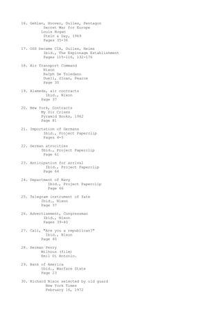 16. Gehlen, Hoover, Dulles, Pentagon
Secret War for Europe
Louis Hogan
Stein & Day, 1969
Pages 35-36
17. OSS became CIA, Dulles, Helms
Ibid., The Espionage Establishment
Pages 115-116, 132-176
18. Air Transport Command
Nixon
RaIph De Toledano
Duell, Sloan, Pearce
Page 35
19. Alameda, air contracts
Ibid., Nixon
Page 37
20. New York, Contracts
My Sir Crises
Pyramid Books, 1962
Page 81
21. Importation of Germans
Ibid., Project Paperclip
Pages 4-5
22. German atrocities
Ibid., Project Paperclip
Page 61
23. Anticipation for arrival
Ibid., Project Paperclip
Page 64
24. Department of Navy
Ibid., Project Paperclip
Page 66
25. Telegram instrument of fate
Ibid., Nixon
Page 37
26. Advertisement, Congressman
Ibid., Nixon
Pages 39-40
27. Call, "Are you a republican?"
Ibid., Nixon
Page 40
28. Herman Perry
Milhous (film)
Emil Di Antonio.
29. Bank of America
Ibid., Warfare State
Page 23
30. Richard Nixon selected by old guard
New York Times
February 16, 1972

 
