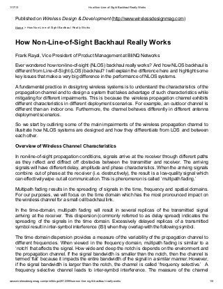 1/17/13                                                      How Non-Line-of-Sight Backhaul Really Works


    Published on Wireless Design & Development (http://www.wirelessdesignmag.com)
    Home > How Non-Line-of-Sight Backhaul Really Works




    How Non-Line-of-Sight Backhaul Really Works
    Frank Rayal, Vice President of Product Management at BliNQ Networks

    Ever wondered how non-line-of-sight (NLOS) backhaul really works? And how NLOS backhaul is
    different from Line-of-Sight (LOS) backhaul? I will explain the difference here and highlight some
    key issues that make a very big difference in the performance of NLOS systems.

    A fundamental practice in designing wireless systems is to understand the characteristics of the
    propagation channel and to design a system that takes advantage of such characteristics while
    mitigating for different impairments. This is because the wireless propagation channel exhibits
    different characteristics in different deployment scenarios. For example, an outdoor channel is
    different than an indoor one. Furthermore, the channel behaves differently in different antenna
    deployment scenarios.

    So we start by outlining some of the main impairments of the wireless propagation channel to
    illustrate how NLOS systems are designed and how they differentiate from LOS and between
    each other.

    Overview of Wireless Channel Characteristics

    In non-line-of-sight propagation conditions, signals arrive at the receiver through different paths
    as they reflect and diffract off obstacles between the transmitter and receiver. The arriving
    signals will have different delay, amplitude and phase characteristics. When the arriving signals
    combine out of phase at the receiver (i.e. destructively), the result is a low-quality signal which
    can effectively wipe out all communication. This is phenomenon is called ‘multipath fading.’

    Multipath fading results in the spreading of signals in the time, frequency and spatial domains.
    For our purposes, we will focus on the time domain which has the most pronounced impact on
    the wireless channel for a small cell backhaul link.

    In the time-domain, multipath fading will result in several replicas of the transmitted signal
    arriving at the receiver. This dispersion (commonly referred to as delay spread) indicates the
    spreading of the signals in the time domain. Excessively delayed replicas of a transmitted
    symbol result in inter-symbol interference (ISI) when they overlap with the following symbol.

    The time domain dispersion provides a measure of the variability of the propagation channel to
    different frequencies. When viewed in the frequency domain, multipath fading is similar to a
    ‘notch’ that affects the signal. How wide and deep the notch is depends on the environment and
    the propagation channel. If the signal bandwidth is smaller than the notch, then the channel is
    termed ‘flat’ because it impacts the entire bandwidth of the signal in a similar manner. However,
    if the signal bandwidth is larger than the notch, the channel is called ‘frequency selective.’ A
    frequency selective channel leads to inter-symbol interference. The measure of the channel

www.wirelessdesignmag.com/print/blogs/2012/09/how-non-line-sight-backhaul-really-works                     1/5
 
