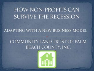 HOW NON-PROFITS CAN SURVIVE THE RECESSION ADAPTING WITH A NEW BUSINESS MODEL COMMUNITY LAND TRUST OF PALM BEACH COUNTY, INC. 