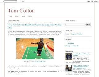 Tom Colton
Blog Home About Contact
Sunday, 13 May 2018
An explosive vertical leap is one of a basketball player’s main arsenal. You’ve seen high-flyers in the
NBA with much success. The same goes for college players. The higher the vertical leap, the bigger
the chances of getting to the ball quicker, shooting over opponents, and getting easier shots off.
Let’s look at some of the plyometric and strengthening exercises Fighting Irish basketball players do
to increase their hops.
Calf raises: Since the calves are extensively used when jumping, basketball players do it to
strengthen their calf muscles.
How Notre Dame Basketball Players Increase Their Vertical
Leap
Image source: colourfulrebel.com
Search
Search This Blog
Twitter | Wordpress | Youtube
Social Links
Tom Colton
View my complete profile
About Me
Under The Banner Of Heartley
Anderson
After Knute Rockney passed
away, Notre Dame tapped
Heartley “Hunk” Anderson who
came from a coaching stint in
Saint Louis with a record of...
Players That Should Have An
Immediate Impact On Notre
Dame Football In 2018
With the departure of several key
players, Notre Dame football
recruitment went into overdrive
this offseason. Hereunder are top freshman...
Popular Posts
More Create Blog Sign In
 