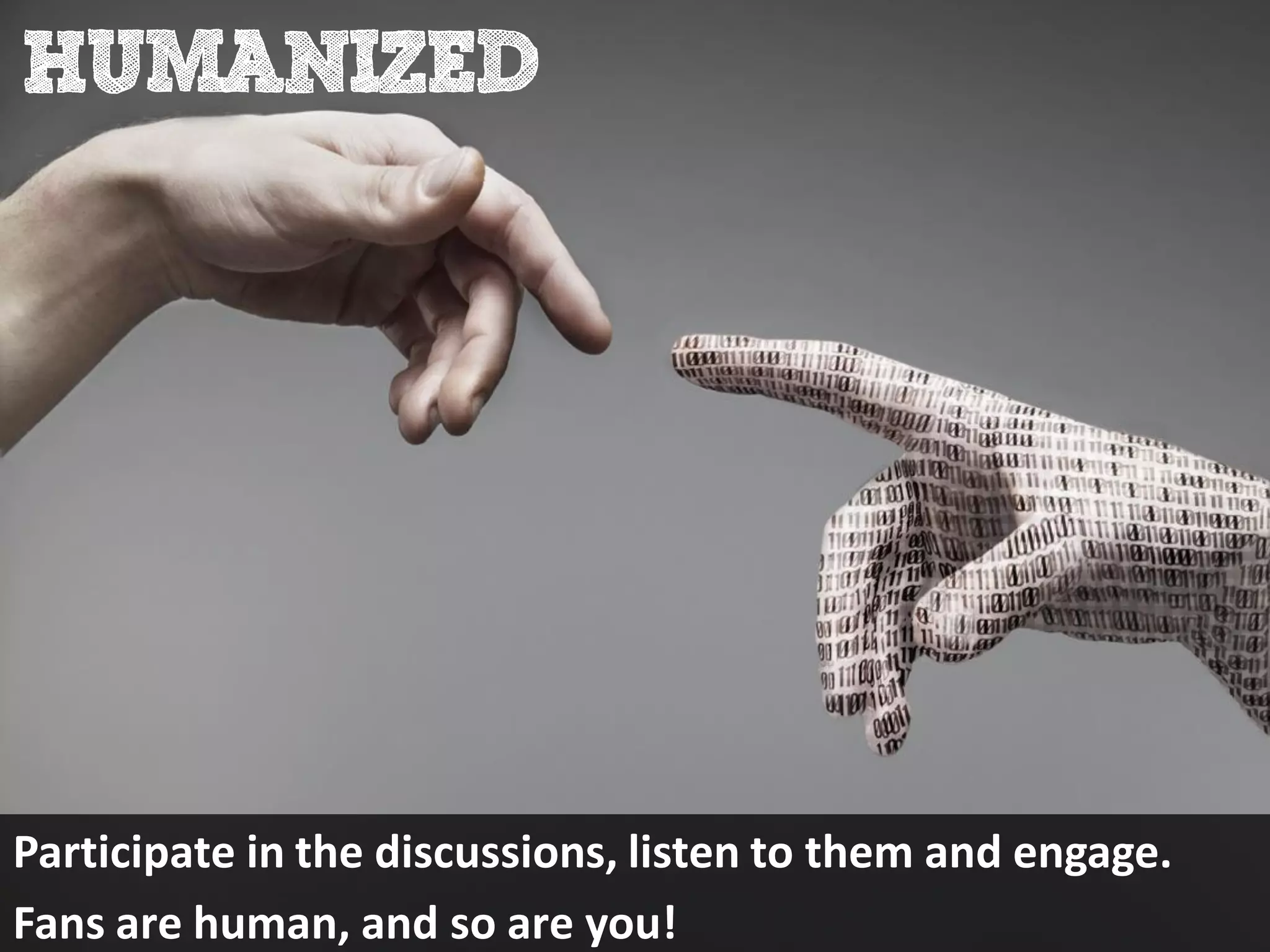 Participate in the discussions, listen to them and engage.
Fans are human, and so are you!
 