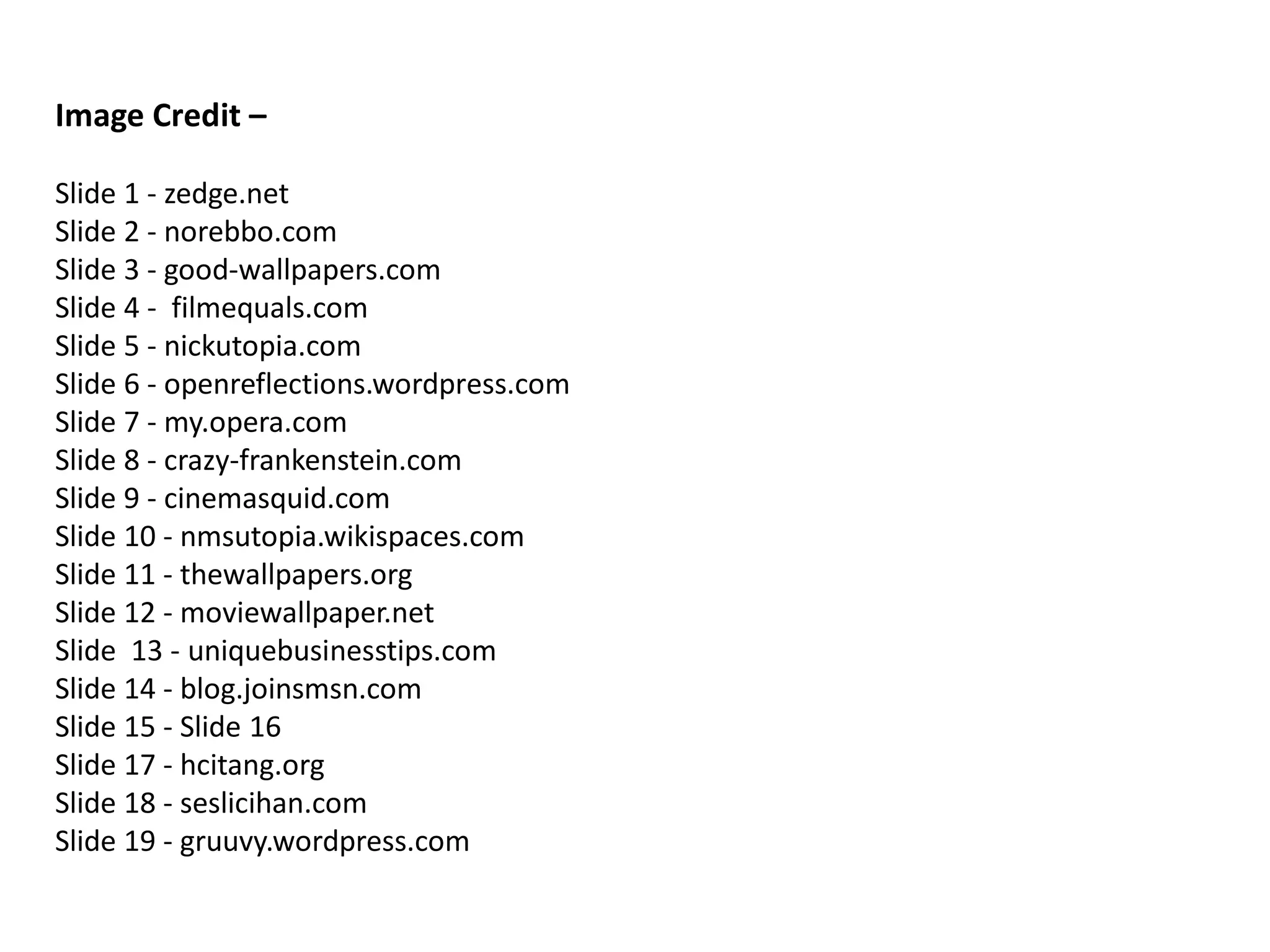 Image Credit –

Slide 1 - zedge.net
Slide 2 - norebbo.com
Slide 3 - good-wallpapers.com
Slide 4 - filmequals.com
Slide 5 - nickutopia.com
Slide 6 - openreflections.wordpress.com
Slide 7 - my.opera.com
Slide 8 - crazy-frankenstein.com
Slide 9 - cinemasquid.com
Slide 10 - nmsutopia.wikispaces.com
Slide 11 - thewallpapers.org
Slide 12 - moviewallpaper.net
Slide 13 - uniquebusinesstips.com
Slide 14 - blog.joinsmsn.com
Slide 15 - Slide 16
Slide 17 - hcitang.org
Slide 18 - seslicihan.com
Slide 19 - gruuvy.wordpress.com
 