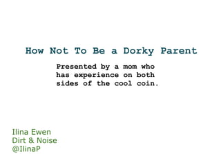 How Not To Be a Dorky Parent Presented by a mom who has experience on both sides of the cool coin. Ilina Ewen Dirt & Noise @IlinaP 