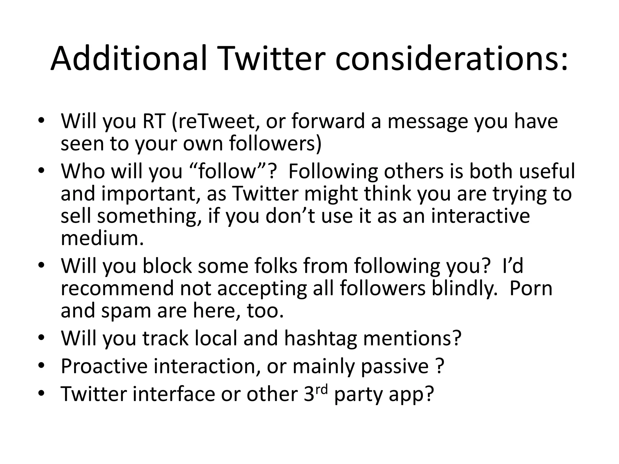 Additional Twitter considerations:
• Will you RT (reTweet, or forward a message you have
  seen to your own followers)
• Who will you “follow”? Following others is both useful
  and important, as Twitter might think you are trying to
  sell something, if you don’t use it as an interactive
  medium.
• Will you block some folks from following you? I’d
  recommend not accepting all followers blindly. Porn
  and spam are here, too.
• Will you track local and hashtag mentions?
• Proactive interaction, or mainly passive ?
• Twitter interface or other 3rd party app?
 