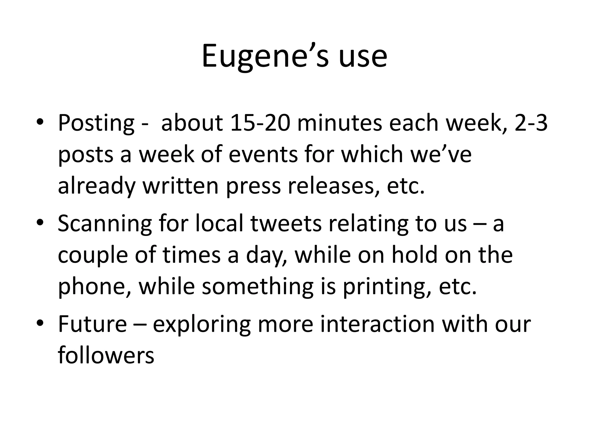 Eugene’s use
• Posting - about 15-20 minutes each week, 2-3
  posts a week of events for which we’ve
  already written press releases, etc.
• Scanning for local tweets relating to us – a
  couple of times a day, while on hold on the
  phone, while something is printing, etc.
• Future – exploring more interaction with our
  followers
 