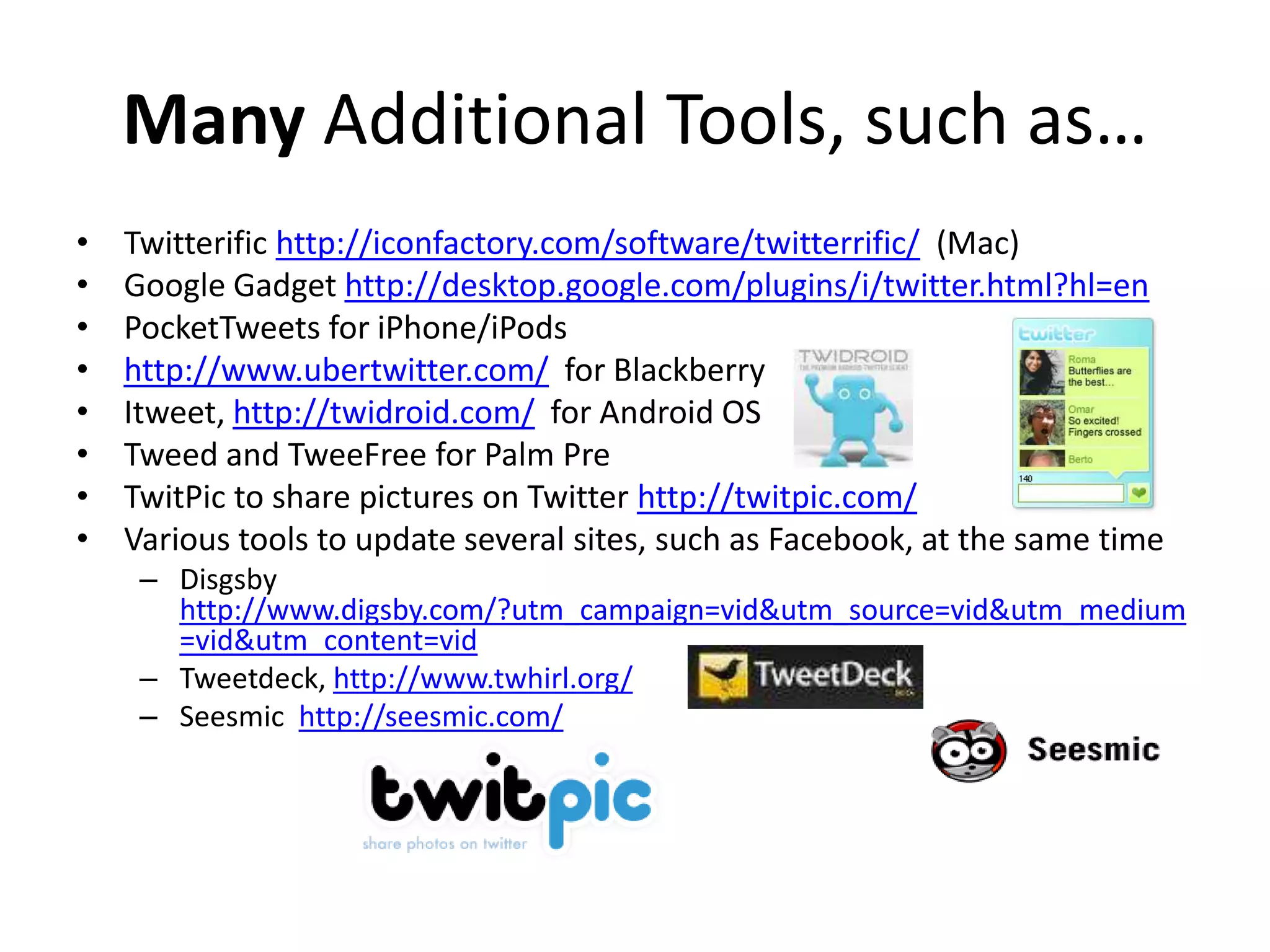 Many Additional Tools, such as…
•   Twitterific http://iconfactory.com/software/twitterrific/ (Mac)
•   Google Gadget http://desktop.google.com/plugins/i/twitter.html?hl=en
•   PocketTweets for iPhone/iPods
•   http://www.ubertwitter.com/ for Blackberry
•   Itweet, http://twidroid.com/ for Android OS
•   Tweed and TweeFree for Palm Pre
•   TwitPic to share pictures on Twitter http://twitpic.com/
•   Various tools to update several sites, such as Facebook, at the same time
     – Disgsby
       http://www.digsby.com/?utm_campaign=vid&utm_source=vid&utm_medium
       =vid&utm_content=vid
     – Tweetdeck, http://www.twhirl.org/
     – Seesmic http://seesmic.com/
 