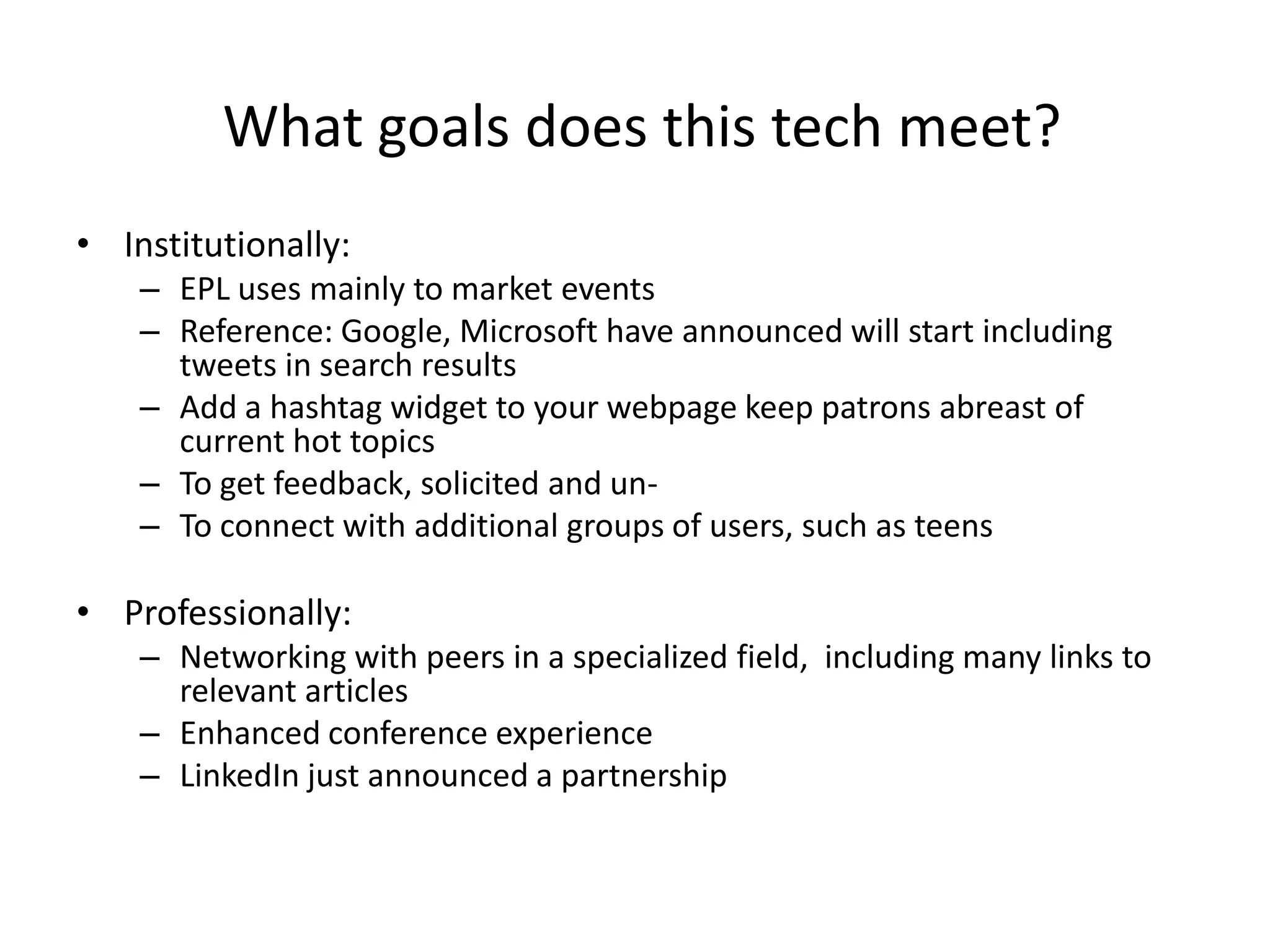 What goals does this tech meet?
• Institutionally:
    – EPL uses mainly to market events
    – Reference: Google, Microsoft have announced will start including
      tweets in search results
    – Add a hashtag widget to your webpage keep patrons abreast of
      current hot topics
    – To get feedback, solicited and un-
    – To connect with additional groups of users, such as teens

• Professionally:
    – Networking with peers in a specialized field, including many links to
      relevant articles
    – Enhanced conference experience
    – LinkedIn just announced a partnership
 