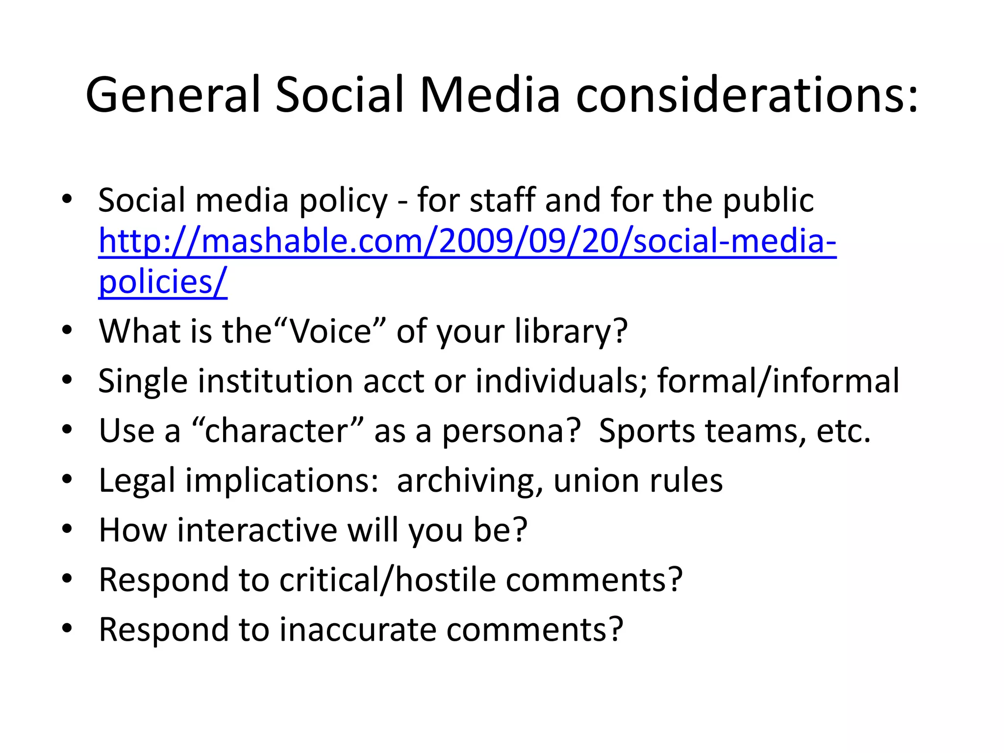 General Social Media considerations:
• Social media policy - for staff and for the public
  http://mashable.com/2009/09/20/social-media-
  policies/
• What is the“Voice” of your library?
• Single institution acct or individuals; formal/informal
• Use a “character” as a persona? Sports teams, etc.
• Legal implications: archiving, union rules
• How interactive will you be?
• Respond to critical/hostile comments?
• Respond to inaccurate comments?
 