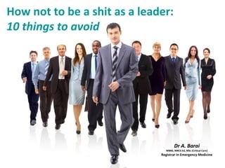 How not to be a shit as a leader:
10 things to avoid
Dr A. Barai
MBBS, MRCS Ed, MSc (Critical Care)
Registrar in Emergency Medicine
 