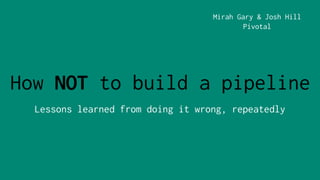 How NOT to build a pipeline
Lessons learned from doing it wrong, repeatedly
Mirah Gary & Josh Hill
Pivotal
 