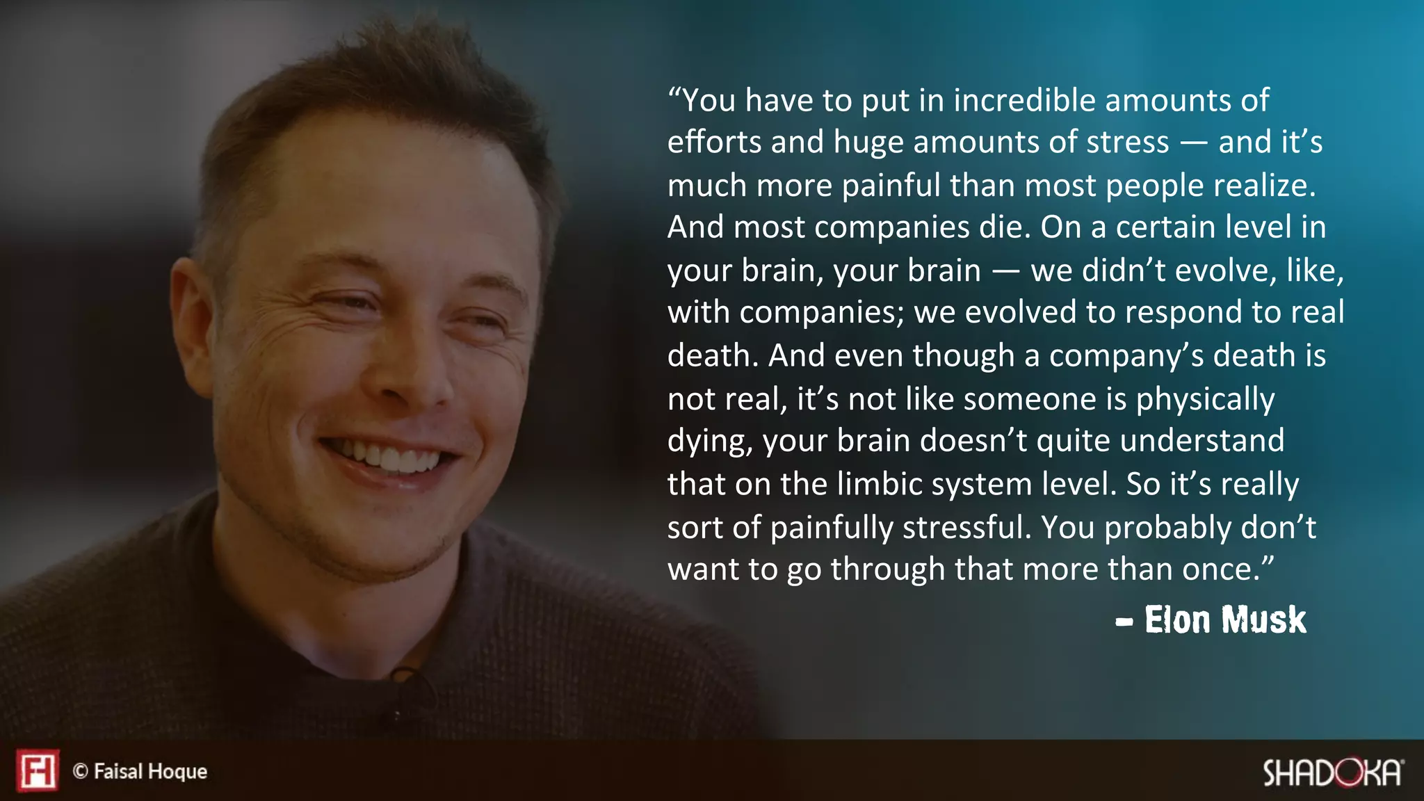 “You have to put in incredible amounts of
eﬀorts and huge amounts of stress — and it’s
much more painful than most people realize.
And most companies die. On a certain level in
your brain, your brain — we didn’t evolve, like,
with companies; we evolved to respond to real
death. And even though a company’s death is
not real, it’s not like someone is physically
dying, your brain doesn’t quite understand
that on the limbic system level. So it’s really
sort of painfully stressful. You probably don’t
want to go through that more than once.”
- Elon Musk
 