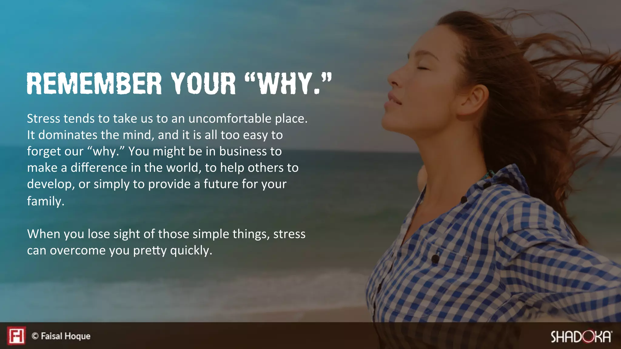Stress tends to take us to an uncomfortable place.
It dominates the mind, and it is all too easy to
forget our “why.” You might be in business to
make a diﬀerence in the world, to help others to
develop, or simply to provide a future for your
family. 

When you lose sight of those simple things, stress
can overcome you preSy quickly.
REMEMBER YOUR “WHY.”
 