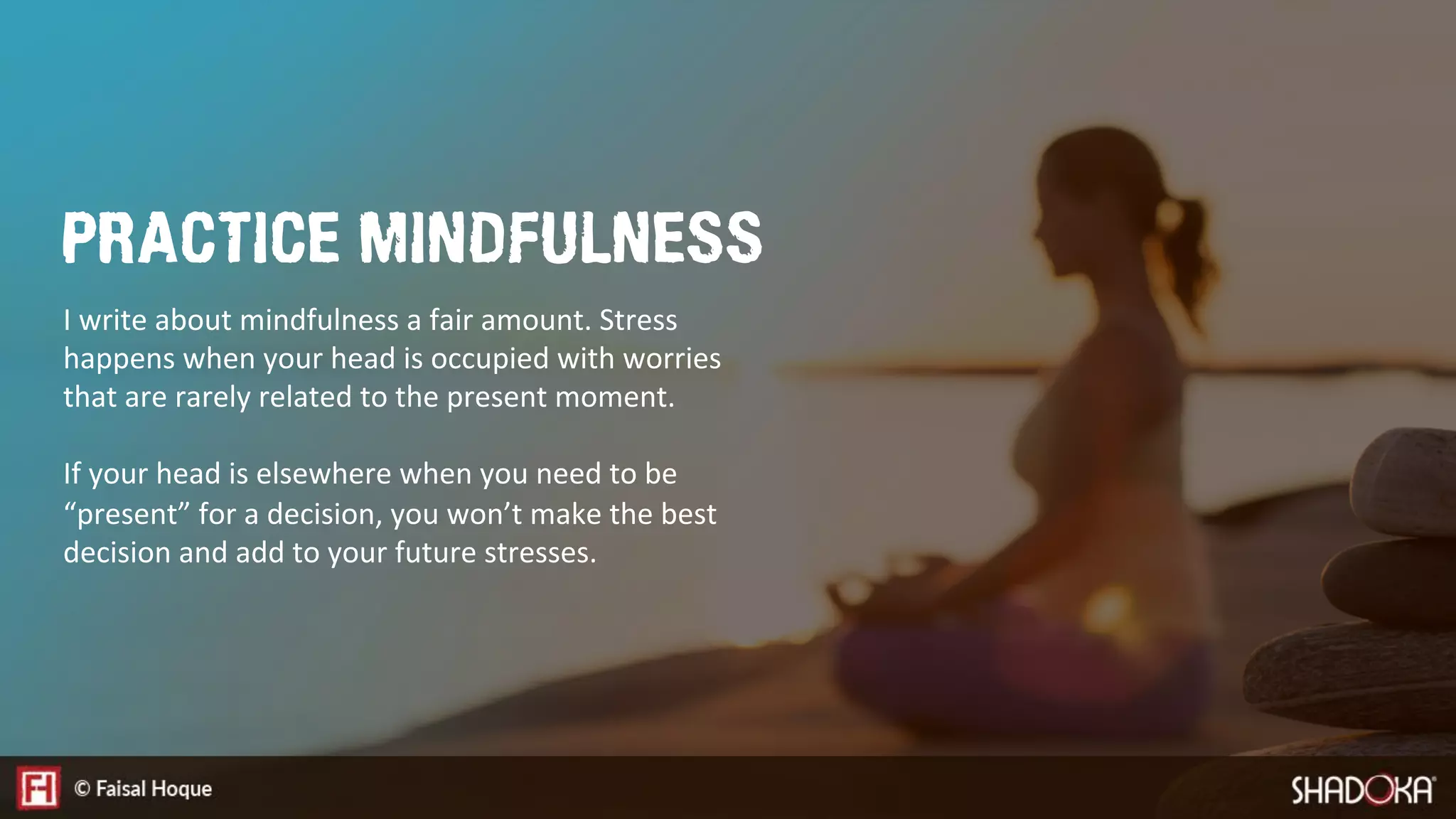 I write about mindfulness a fair amount. Stress
happens when your head is occupied with worries
that are rarely related to the present moment. 

If your head is elsewhere when you need to be
“present” for a decision, you won’t make the best
decision and add to your future stresses.
PRACTICE MINDFULNESS
 