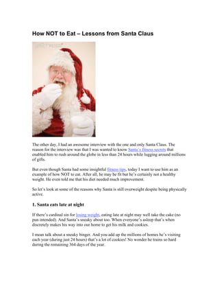 How NOT to Eat – Lessons from Santa Claus




The other day, I had an awesome interview with the one and only Santa Claus. The
reason for the interview was that I was wanted to know Santa’s fitness secrets that
enabled him to rush around the globe in less than 24 hours while lugging around millions
of gifts.

But even though Santa had some insightful fitness tips, today I want to use him as an
example of how NOT to eat. After all, he may be fit but he’s certainly not a healthy
weight. He even told me that his diet needed much improvement.

So let’s look at some of the reasons why Santa is still overweight despite being physically
active.

1. Santa eats late at night

If there’s cardinal sin for losing weight, eating late at night may well take the cake (no
pun intended). And Santa’s sneaky about too. When everyone’s asleep that’s when
discretely makes his way into our home to get his milk and cookies.

I mean talk about a sneaky binger. And you add up the millions of homes he’s visiting
each year (during just 24 hours) that’s a lot of cookies! No wonder he trains so hard
during the remaining 364 days of the year.
 