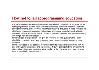 Programming skills are a crucial part of our education as computational linguists, yet so
many programming classes leave students uninformed, confused, and often unable to
solve problems that differ too much from those that were discussed in class. How can we
offer better programming courses that motivate and enable students to grok all basic
concepts, rather than merely learn a number of functions by heart, without understanding
why things work the way they do?
In the first part of this session, I will give an overview of some questions that I think
should be considered when a programming class for computational linguists is being
designed.
In the second part of the session, you are welcome to discuss these questions with me
and share your own opinions and experiences. If you've participated in a programming
class before, either as a student or a teacher/TA, or if you're going to do so soon, your
input is valuable for the discussion!
How not to fail at programming education
 