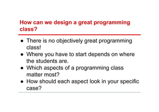 How can we design a great programming
class?
● There is no objectively great programming
class!
● Where you have to start depends on where
the students are.
● Which aspects of a programming class
matter most?
● How should each aspect look in your specific
case?
 