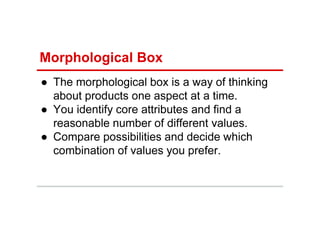 Morphological Box
● The morphological box is a way of thinking
about products one aspect at a time.
● You identify core attributes and find a
reasonable number of different values.
● Compare possibilities and decide which
combination of values you prefer.
 