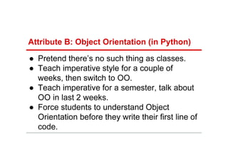Attribute B: Object Orientation (in Python)
● Pretend there’s no such thing as classes.
● Teach imperative style for a couple of
weeks, then switch to OO.
● Teach imperative for a semester, talk about
OO in last 2 weeks.
● Force students to understand Object
Orientation before they write their first line of
code.
 