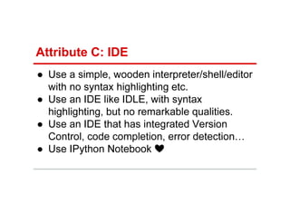 Attribute C: IDE
● Use a simple, wooden interpreter/shell/editor
with no syntax highlighting etc.
● Use an IDE like IDLE, with syntax
highlighting, but no remarkable qualities.
● Use an IDE that has integrated Version
Control, code completion, error detection…
● Use IPython Notebook ❤
 