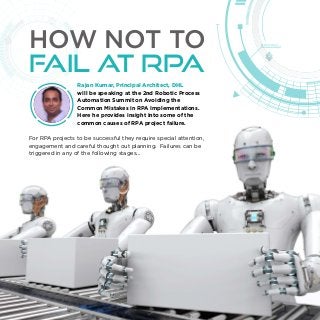 Rajan Kumar, Principal Architect, DHL
will be speaking at the 2nd Robotic Process
Automation Summit on Avoiding the
Common Mistakes in RPA Implementations.
Here he provides insight into some of the
common causes of RPA project failure.
For RPA projects to be successful they require special attention,
engagement and careful thought out planning. Failures can be
triggered in any of the following stages...
HOW NOT TO
FAIL AT RPA
 
