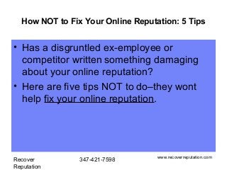 How NOT to Fix Your Online Reputation: 5 Tips


• Has a disgruntled ex-employee or
  competitor written something damaging
  about your online reputation?
• Here are five tips NOT to do–they wont
  help fix your online reputation.




                                   www.recoverreputation.com
Recover         347-421-7598
Reputation
 
