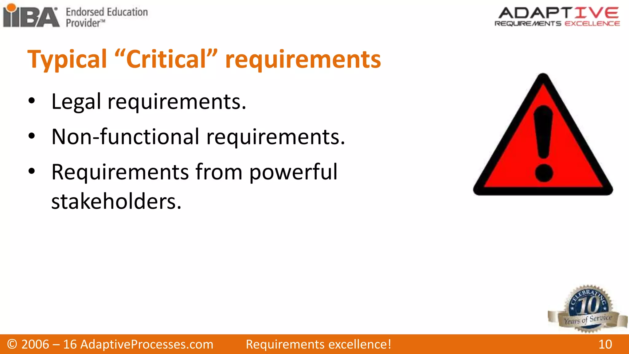 Typical “Critical” requirements
• Legal requirements.
• Non-functional requirements.
• Requirements from powerful
stakeholders.
© 2006 – 16 AdaptiveProcesses.com Requirements excellence! 10
 
