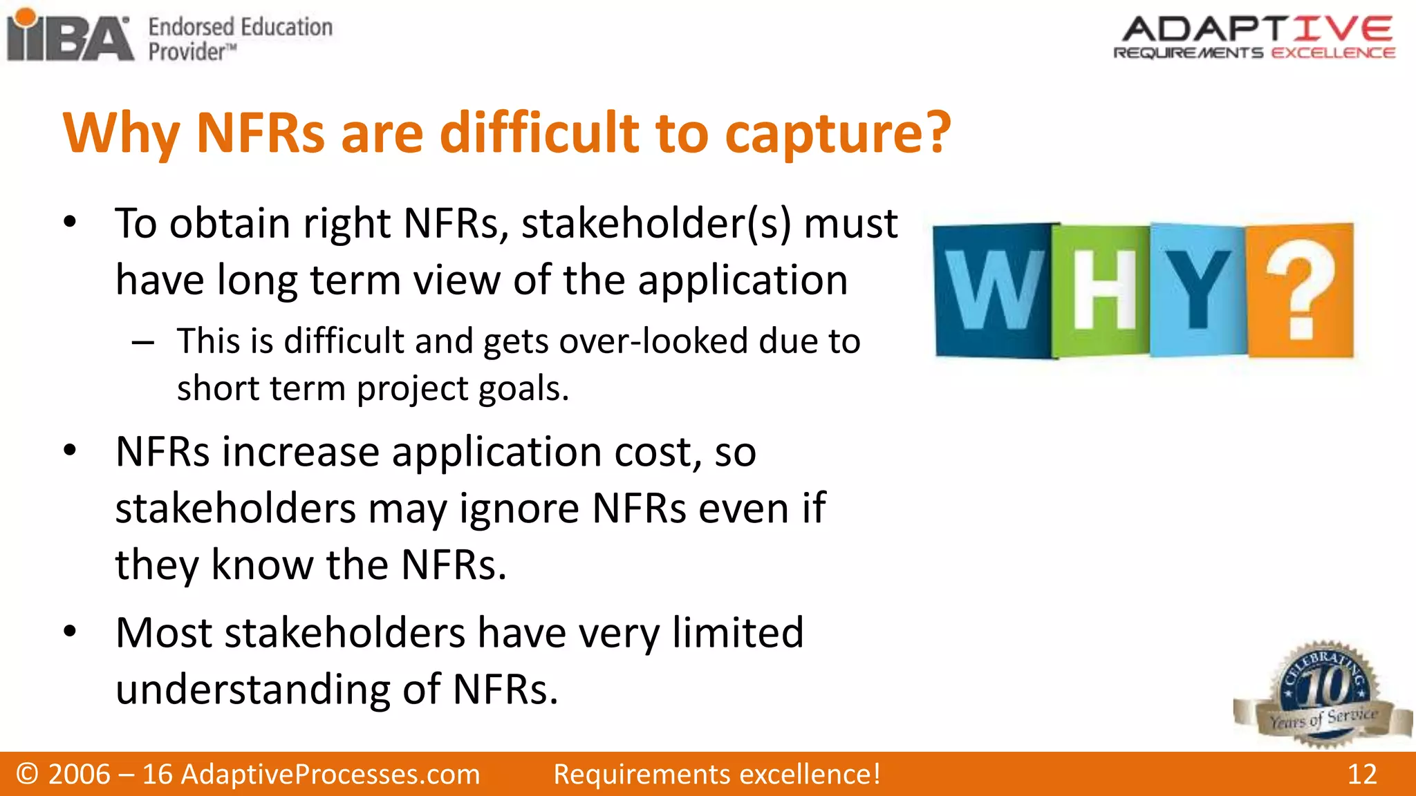 Why NFRs are difficult to capture?
• To obtain right NFRs, stakeholder(s) must
have long term view of the application
– This is difficult and gets over-looked due to
short term project goals.
• NFRs increase application cost, so
stakeholders may ignore NFRs even if
they know the NFRs.
• Most stakeholders have very limited
understanding of NFRs.
© 2006 – 16 AdaptiveProcesses.com Requirements excellence! 12
 