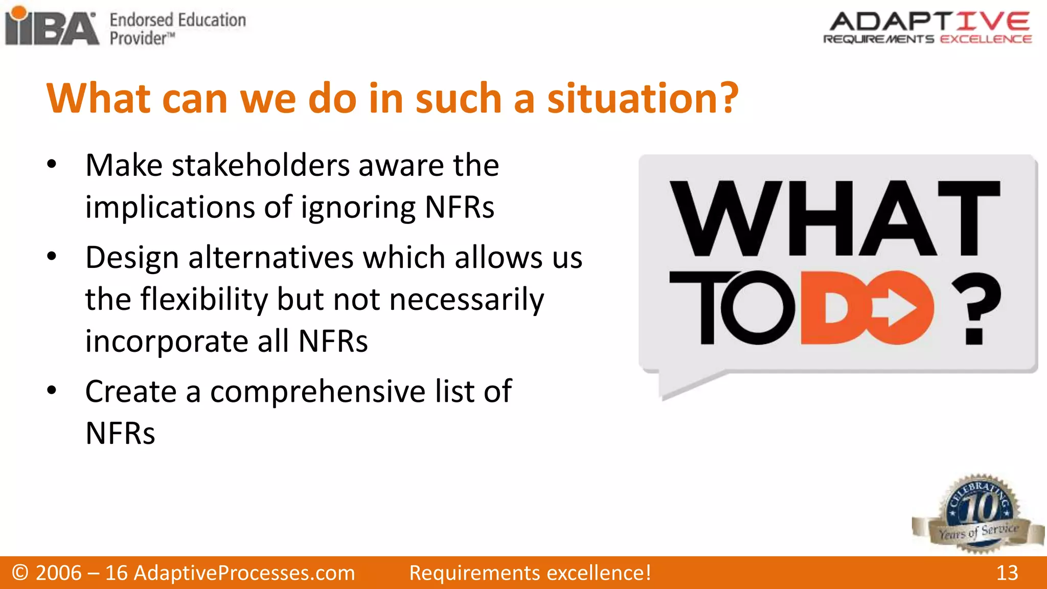 What can we do in such a situation?
• Make stakeholders aware the
implications of ignoring NFRs
• Design alternatives which allows us
the flexibility but not necessarily
incorporate all NFRs
• Create a comprehensive list of
NFRs
© 2006 – 16 AdaptiveProcesses.com Requirements excellence! 13
 
