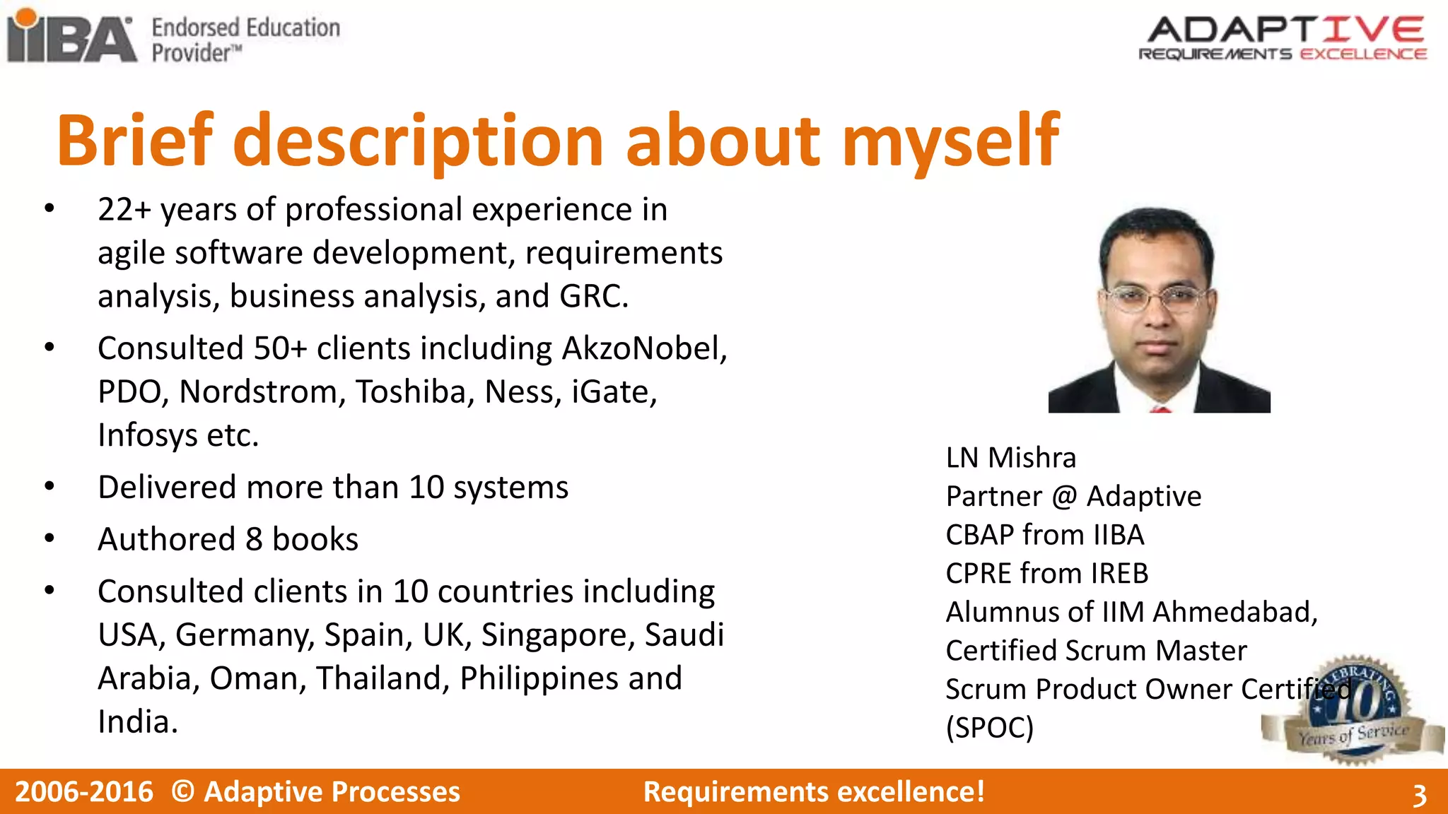 Brief description about myself
• 22+ years of professional experience in
agile software development, requirements
analysis, business analysis, and GRC.
• Consulted 50+ clients including AkzoNobel,
PDO, Nordstrom, Toshiba, Ness, iGate,
Infosys etc.
• Delivered more than 10 systems
• Authored 8 books
• Consulted clients in 10 countries including
USA, Germany, Spain, UK, Singapore, Saudi
Arabia, Oman, Thailand, Philippines and
India.
LN Mishra
Partner @ Adaptive
CBAP from IIBA
CPRE from IREB
Alumnus of IIM Ahmedabad,
Certified Scrum Master
Scrum Product Owner Certified
(SPOC)
32006-2016 © Adaptive Processes Requirements excellence!
 