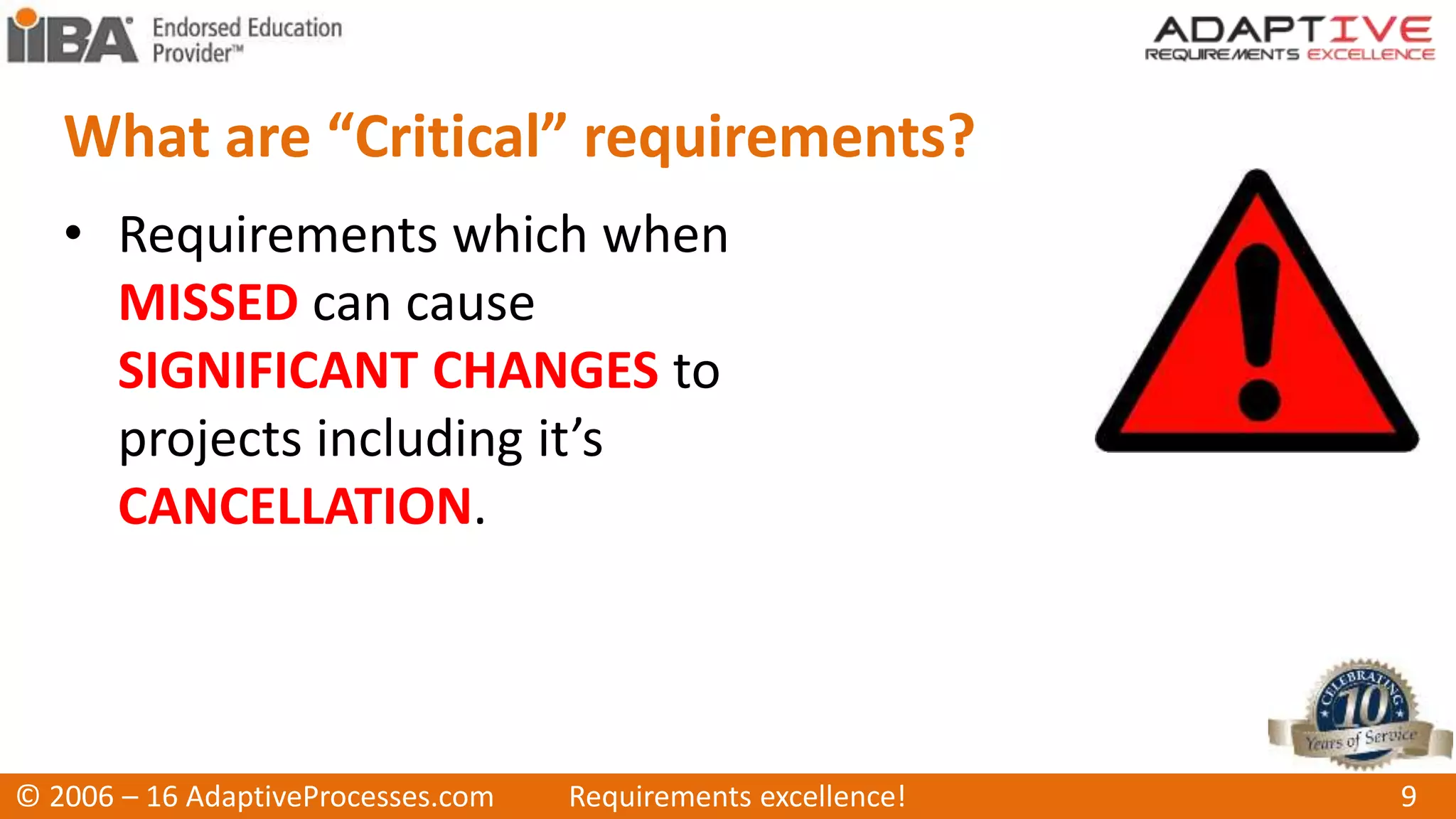 What are “Critical” requirements?
• Requirements which when
MISSED can cause
SIGNIFICANT CHANGES to
projects including it’s
CANCELLATION.
© 2006 – 16 AdaptiveProcesses.com Requirements excellence! 9
 