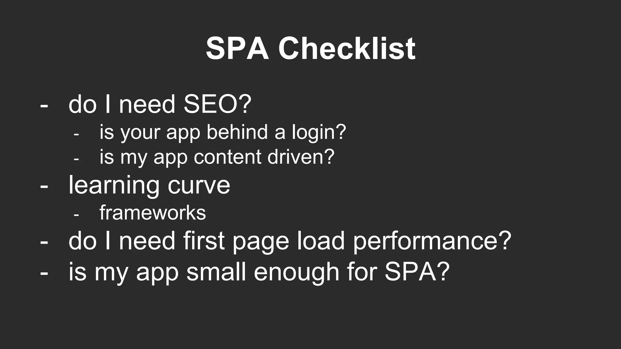 SPA Checklist
- do I need SEO?
- is your app behind a login?
- is my app content driven?
- learning curve
- frameworks
- do I need first page load performance?
- is my app small enough for SPA?
 