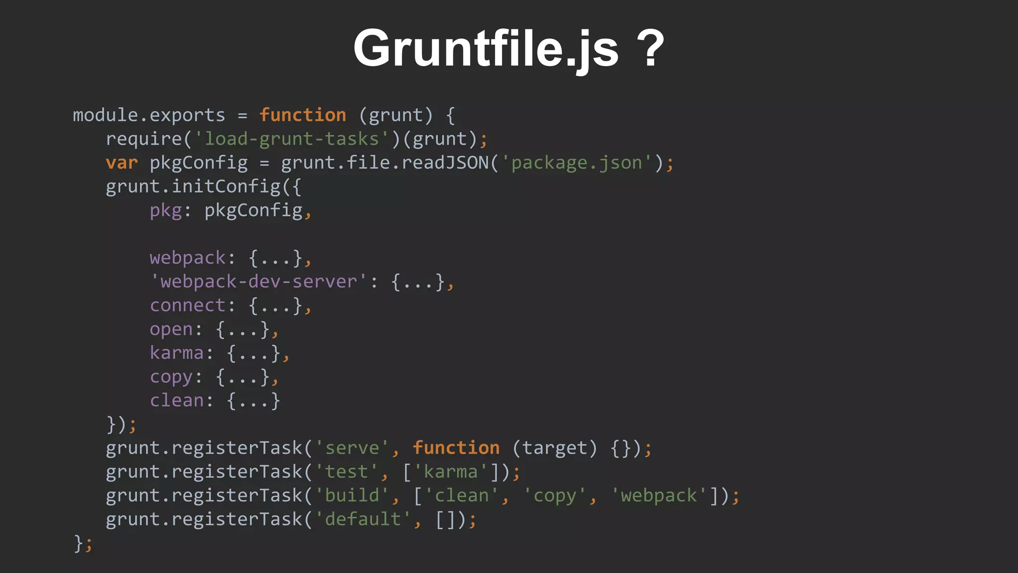 module.exports = function (grunt) {
require('load-grunt-tasks')(grunt);
var pkgConfig = grunt.file.readJSON('package.json');
grunt.initConfig({
pkg: pkgConfig,
webpack: {...},
'webpack-dev-server': {...},
connect: {...},
open: {...},
karma: {...},
copy: {...},
clean: {...}
});
grunt.registerTask('serve', function (target) {});
grunt.registerTask('test', ['karma']);
grunt.registerTask('build', ['clean', 'copy', 'webpack']);
grunt.registerTask('default', []);
};
Gruntfile.js ?
 