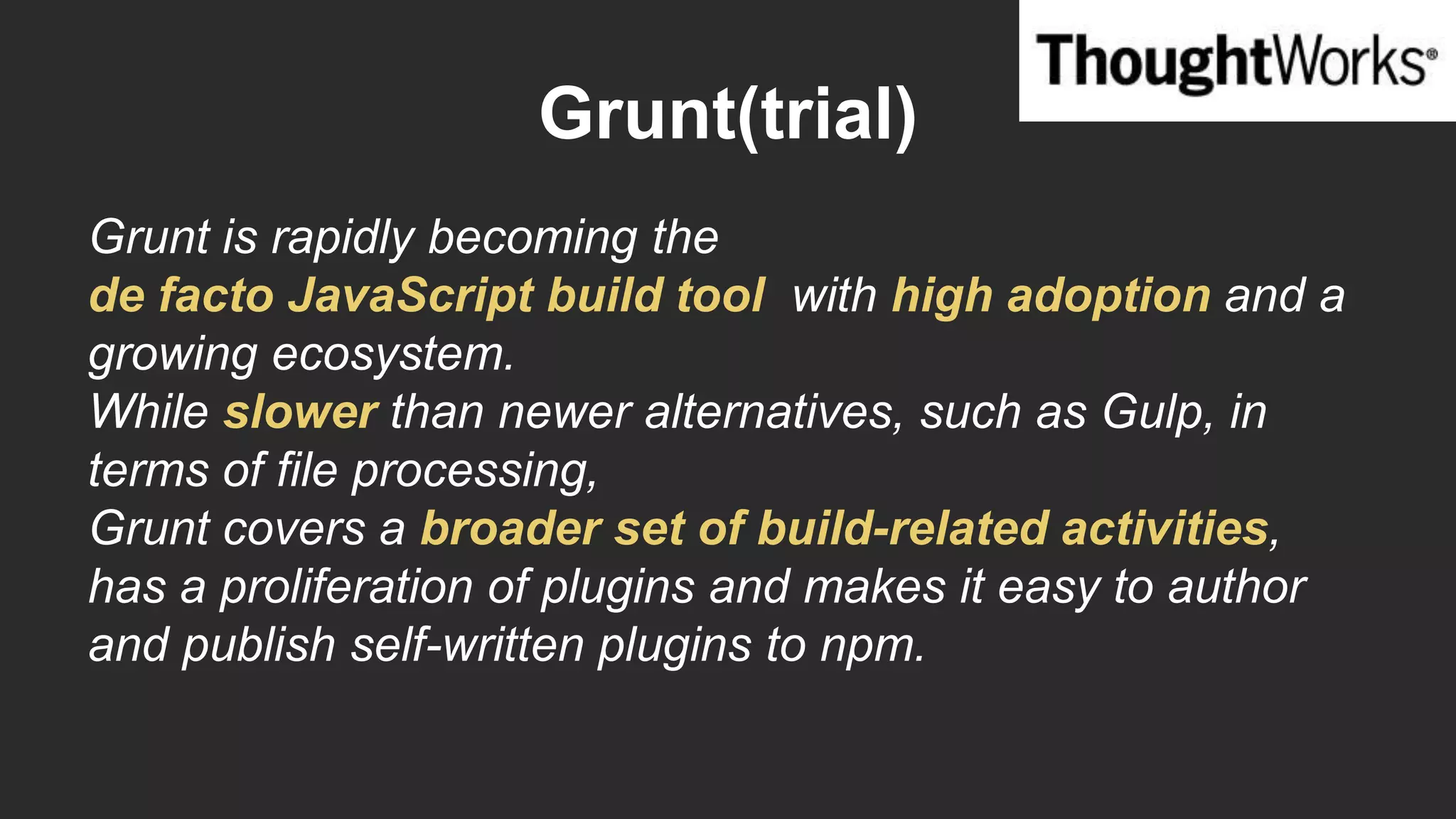 Grunt(trial)
Grunt is rapidly becoming the
de facto JavaScript build tool with high adoption and a
growing ecosystem.
While slower than newer alternatives, such as Gulp, in
terms of file processing,
Grunt covers a broader set of build-related activities,
has a proliferation of plugins and makes it easy to author
and publish self-written plugins to npm.
 