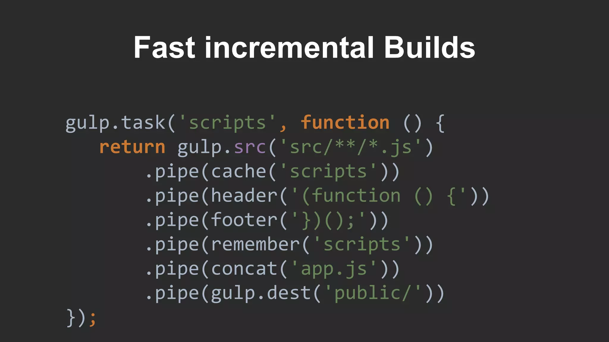 Fast incremental Builds
gulp.task('scripts', function () {
return gulp.src('src/**/*.js')
.pipe(cache('scripts'))
.pipe(header('(function () {'))
.pipe(footer('})();'))
.pipe(remember('scripts'))
.pipe(concat('app.js'))
.pipe(gulp.dest('public/'))
});
 