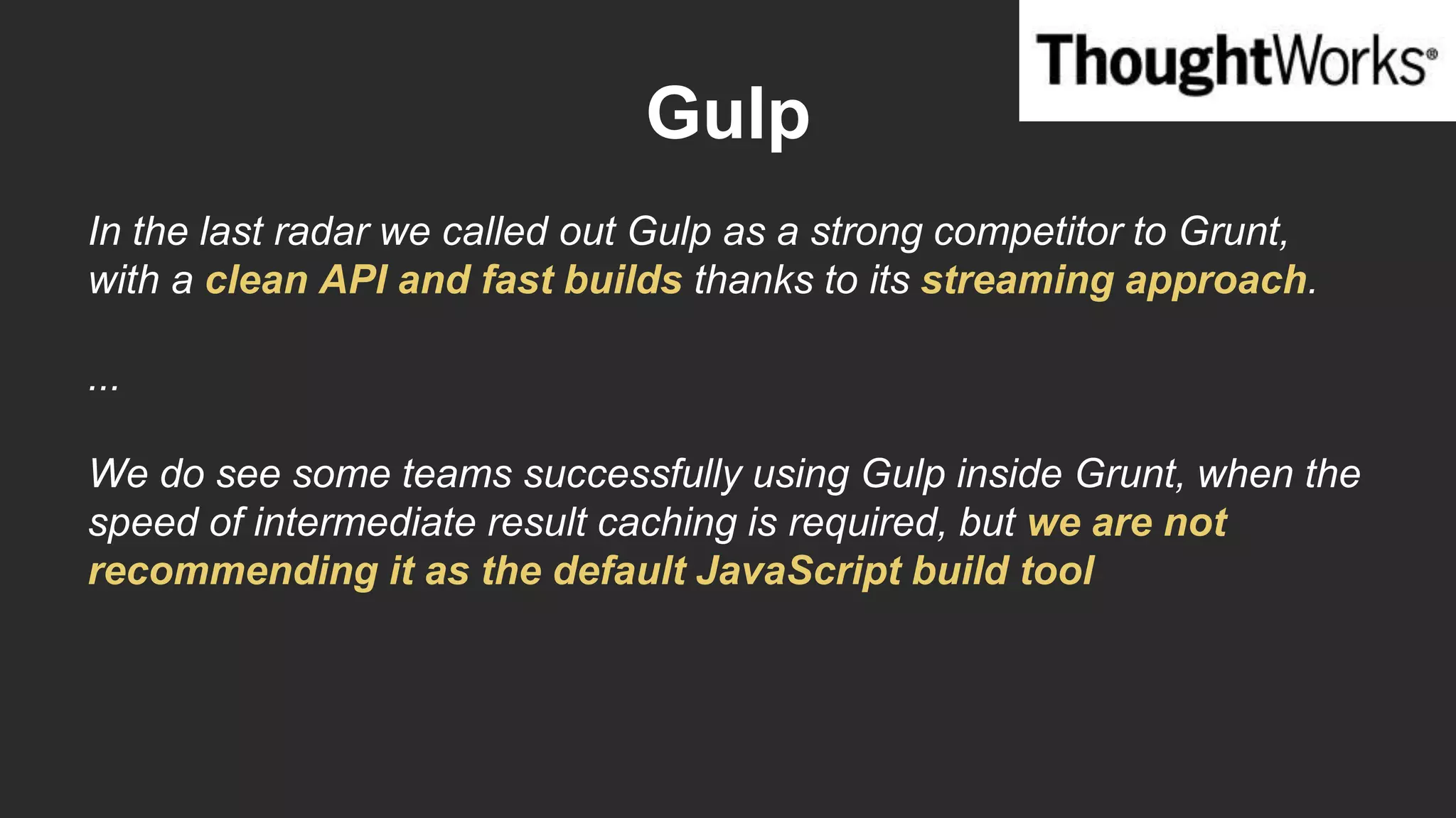 Gulp
In the last radar we called out Gulp as a strong competitor to Grunt,
with a clean API and fast builds thanks to its streaming approach.
...
We do see some teams successfully using Gulp inside Grunt, when the
speed of intermediate result caching is required, but we are not
recommending it as the default JavaScript build tool.
 