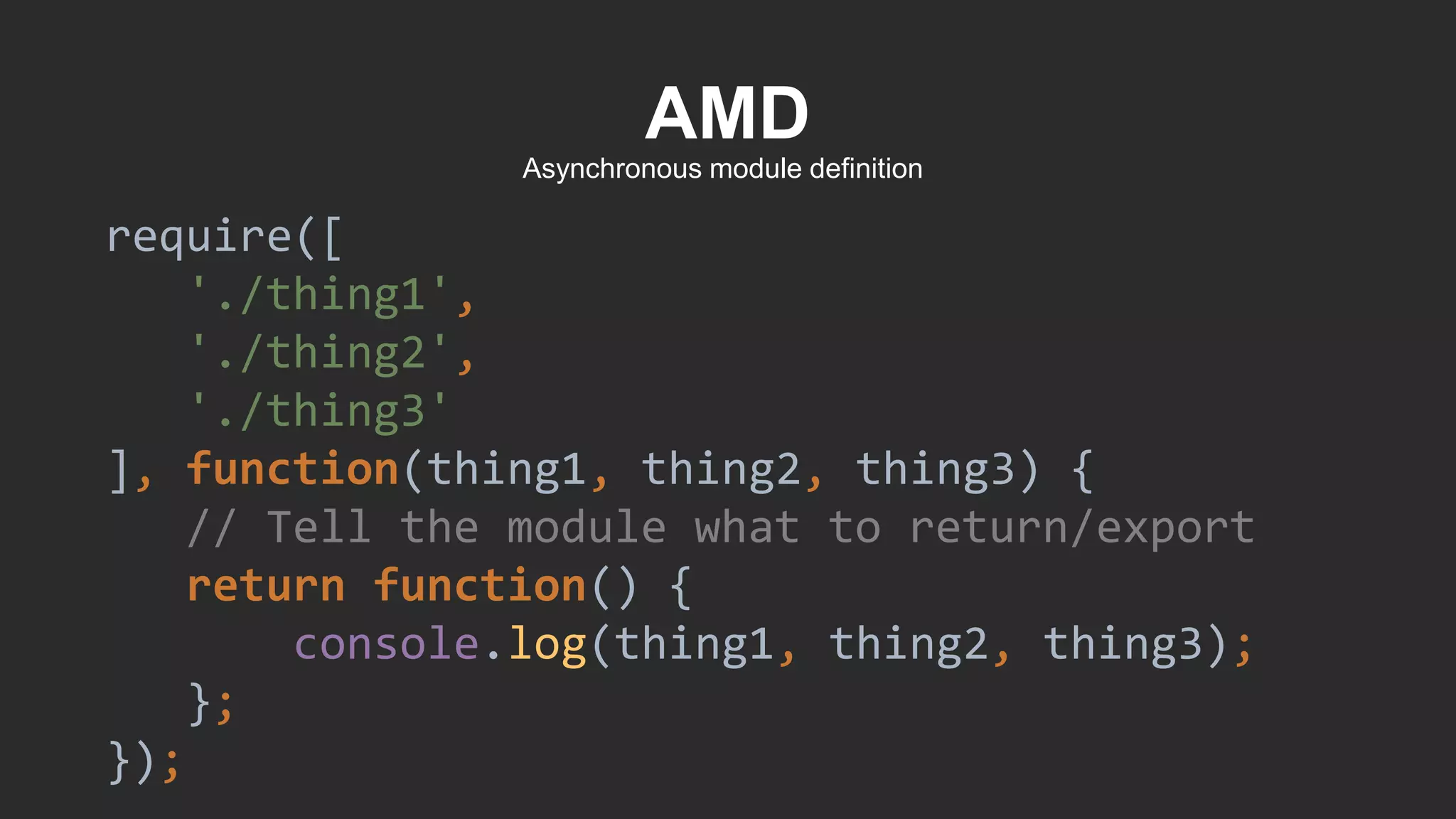 AMD
require([
'./thing1',
'./thing2',
'./thing3'
], function(thing1, thing2, thing3) {
// Tell the module what to return/export
return function() {
console.log(thing1, thing2, thing3);
};
});
Asynchronous module definition
 