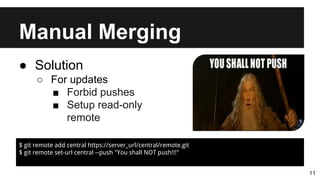 Manual Merging
11
● Solution
○ For updates
■ Forbid pushes
■ Setup read-only
remote
$ git remote add central https://server_url/central/remote.git
$ git remote set-url central --push "You shall NOT push!!!"
 