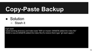 Copy-Paste Backup
14
● Solution
○ Stash it
$ git stash
Saved working directory and index state "WIP on master: 049d078 added the index file"
HEAD is now at 049d078 added the index file (To restore them type "git stash apply")
 