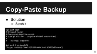 Copy-Paste Backup
16
● Solution
○ Stash it
$ git stash apply
# On branch master
# Changes not staged for commit:
# (use "git add <file>..." to update what will be committed)
#
# modified: index.html
$ git stash drop stash@{0}
Dropped stash@{0} (364e91f3f268f0900bc3ee613f9f733e82aaed43)
 