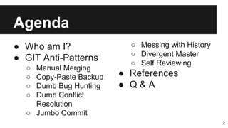 Agenda
● Who am I?
● GIT Anti-Patterns
○ Manual Merging
○ Copy-Paste Backup
○ Dumb Bug Hunting
○ Dumb Conflict
Resolution
○ Jumbo Commit
2
○ Messing with History
○ Divergent Master
○ Self Reviewing
● References
● Q & A
 