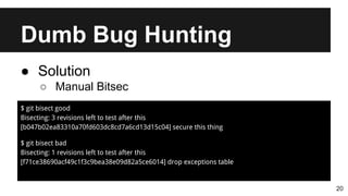 Dumb Bug Hunting
20
● Solution
○ Manual Bitsec
$ git bisect good
Bisecting: 3 revisions left to test after this
[b047b02ea83310a70fd603dc8cd7a6cd13d15c04] secure this thing
$ git bisect bad
Bisecting: 1 revisions left to test after this
[f71ce38690acf49c1f3c9bea38e09d82a5ce6014] drop exceptions table
 