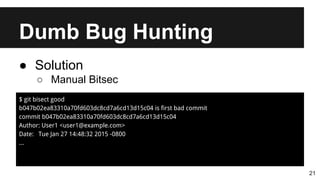 Dumb Bug Hunting
21
● Solution
○ Manual Bitsec
$ git bisect good
b047b02ea83310a70fd603dc8cd7a6cd13d15c04 is first bad commit
commit b047b02ea83310a70fd603dc8cd7a6cd13d15c04
Author: User1 <user1@example.com>
Date: Tue Jan 27 14:48:32 2015 -0800
...
 