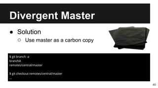 Divergent Master
40
● Solution
○ Use master as a carbon copy
$ git branch -a
branchA
remotes/central/master
$ git checkout remotes/central/master
...
 
