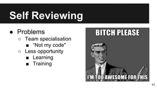 Self Reviewing
43
● Problems
○ Team specialisation
■ “Not my code"
○ Less opportunity
■ Learning
■ Training
 