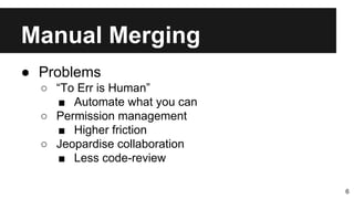 Manual Merging
6
● Problems
○ “To Err is Human”
■ Automate what you can
○ Permission management
■ Higher friction
○ Jeopardise collaboration
■ Less code-review
 