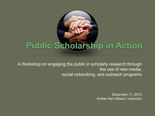 A Workshop on engaging the public in scholarly research through
                                         the use of new media,
                    social networking, and outreach programs



                                                December 11, 2012
                                        Amber Kerr-Allison, Instructor
 